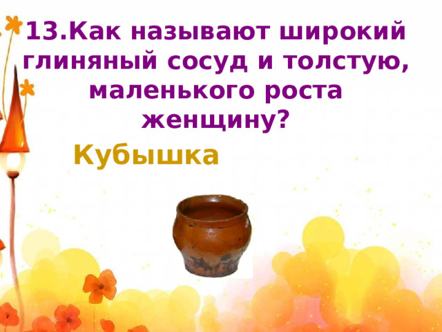 13.Как называют широкий глиняный сосуд и толстую, маленького роста женщину? Кубышка 