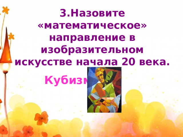3.Назовите «математическое» направление в изобразительном искусстве начала 20 века.  Кубизм 