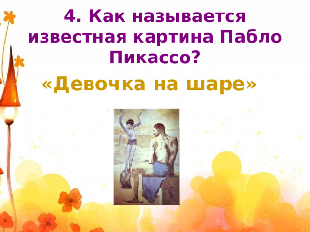 4. Как называется известная картина Пабло Пикассо? «Девочка на шаре» 