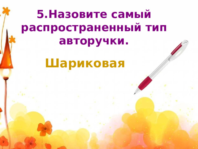 5.Назовите самый распространенный тип авторучки. Шариковая 