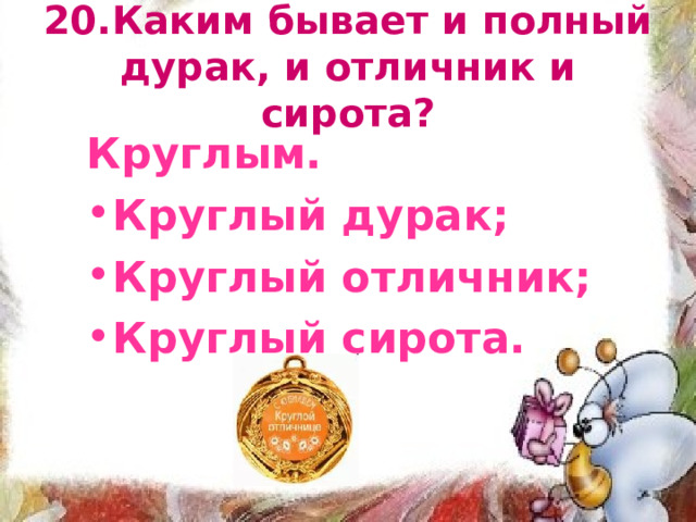20.Каким бывает и полный дурак, и отличник и сирота? Круглым. Круглый дурак; Круглый отличник; Круглый сирота. 