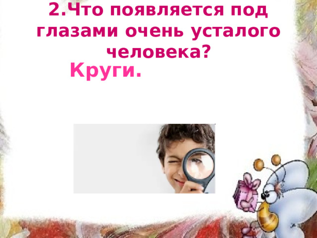 2.Что появляется под глазами очень усталого человека? Круги. 