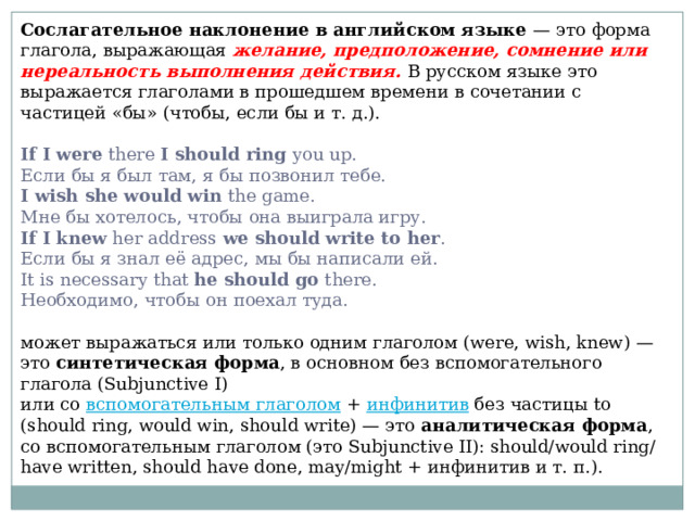 Сослагательное наклонение в английском языке — это форма глагола, выражающая желание, предположение, сомнение или нереальность выполнения действия. В русском языке это выражается глаголами в прошедшем времени в сочетании с частицей «бы» (чтобы, если бы и т. д.). If I were there I should ring you up.  Если бы я был там, я бы позвонил тебе.  I wish she would win the game.  Мне бы хотелось, чтобы она выиграла игру.  If I knew her address we should write to her .  Если бы я знал её адрес, мы бы написали ей.  It is necessary that he should go there.  Необходимо, чтобы он поехал туда. может выражаться или только одним глаголом (were, wish, knew) — это синтетическая форма , в основном без вспомогательного глагола (Subjunctive I) или со вспомогательным глаголом + инфинитив без частицы to (should ring, would win, should write) — это аналитическая форма , со вспомогательным глаголом (это Subjunctive II): should/would ring/have written, should have done, may/might + инфинитив и т. п.).  