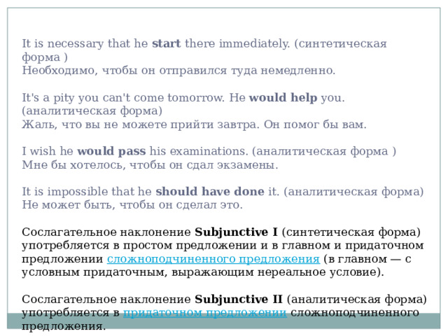 It is necessary that he start there immediately. (синтетическая форма )  Необходимо, чтобы он отправился туда немедленно.   It's a pity you can't come tomorrow. He would help you. (аналитическая форма)  Жаль, что вы не можете прийти завтра. Он помог бы вам.   I wish he would pass his examinations. (аналитическая форма )  Мне бы хотелось, чтобы он сдал экзамены.   It is impossible that he should have done it. (аналитическая форма) Не может быть, чтобы он сделал это. Сослагательное наклонение Subjunctive I (синтетическая форма) употребляется в простом предложении и в главном и придаточном предложении сложноподчиненного предложения (в главном — с условным придаточным, выражающим нереальное условие). Сослагательное наклонение Subjunctive II (аналитическая форма) употребляется в придаточном предложении сложноподчиненного предложения. 