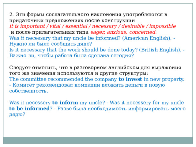 2. Эти формы сослагательного наклонения употребляются в придаточных предложениях после конструкции it is important / vital / essential / necessary / desirable / impossible  и после прилагательных типа eager, anxious, concerned : Was it necessary that my uncle be informed? (American English).  - Нужно ли было сообщить дяде? Is it necessary that the work should be done today? (British English). - Важно ли, чтобы работа была сделана сегодня? Следует отметить, что в разговорном английском для выражения того же значения используются и другие структуры: The committee recommended the company to invest in new property. - Комитет рекомендовал компании вложить деньги в новую собственность. Was it necessery to inform my uncle? - Was it necessery for my uncle to be informed ? - Разве была необходимость информировать моего дядю? 