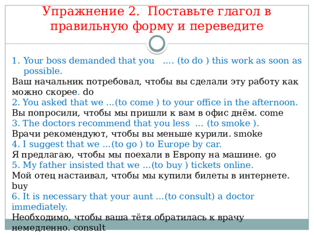 Упражнение 2. Поставьте глагол в правильную форму и переведите Your boss demanded that you …. (to do ) this work as soon as possible. Ваш начальник потребовал, чтобы вы сделали эту работу как можно скорее . do 2. You asked that we …(to come ) to your office in the afternoon. Вы попросили, чтобы мы пришли к вам в офис днём. come 3. The doctors recommend that you less … (to smoke ). Врачи рекомендуют, чтобы вы меньше курили. smoke 4. I suggest that we …(to go ) to Europe by car. Я предлагаю, чтобы мы поехали в Европу на машине.  go 5. My father insisted that we …(to buy ) tickets online. Мой отец настаивал, чтобы мы купили билеты в интернете. buy 6. It is necessary that your aunt …(to consult) a doctor immediately. Необходимо, чтобы ваша тётя обратилась к врачу немедленно. consult 