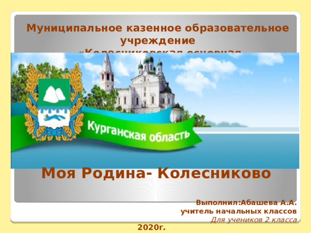 Муниципальное казенное образовательное учреждение  «Колесниковская основная общеобразовательная школа» Моя Родина- Колесниково Выполнил:Абашева А.А.  учитель начальных классов Для учеников 2 класса 2020г. 