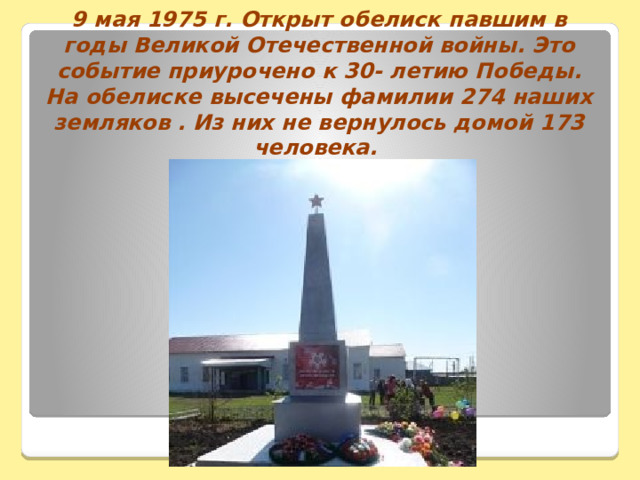 9 мая 1975 г. Открыт обелиск павшим в годы Великой Отечественной войны. Это событие приурочено к 30- летию Победы. На обелиске высечены фамилии 274 наших земляков . Из них не вернулось домой 173 человека. 