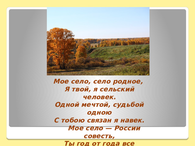 Мое село, село родное,   Я твой, я сельский человек.  Одной мечтой, судьбой одною  С тобою связан я навек.  Мое село — России совесть,  Ты год от года все родней.   Да будет мир и хлебосолье   Под каждой крышею твоей. 