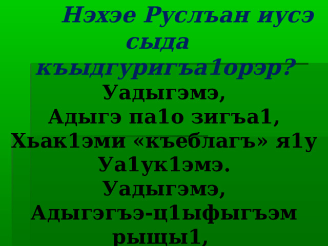  Нэхэе Руслъан иусэ сыда къыдгуригъа1орэр?  Уадыгэмэ,  Адыгэ па1о зигъа1,  Хьак1эми «къеблагъ» я1у  Уа1ук1эмэ.  Уадыгэмэ,  Адыгэгъэ-ц1ыфыгъэм рыщы1,  Адыгабзэк1и дахэу гущы1э  Ущэ1эфэ.   