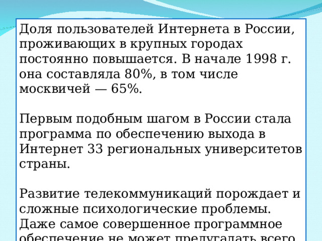 Доля пользователей Интернета в России, проживающих в крупных городах постоянно повышается. В начале 1998 г. она составляла 80%, в том числе москвичей — 65%. Первым подобным шагом в России стала программа по обеспечению выхода в Интернет 33 региональных университетов страны. Развитие телекоммуникаций порождает и сложные психологические проблемы. Даже самое совершенное программное обеспечение не может предугадать всего того, что способна породить свободная творческая мысль человека. 