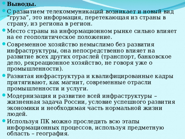 Выводы. С развитием телекоммуникаций возникает и новый вид “груза”, это информация, перетекающая из страны в страну, из региона в регион. Место страны на информационном рынке сильно влияет на ее геополитическое положение. Современное хозяйство немыслимо без развития инфраструктуры, она непосредственно влияет на развитие всех других отраслей (транспорт, банковское дело, рекреационное хозяйство, не говоря уже о промышленности). Развитая инфраструктура и квалифицированные кадры притягивают, как магнит, современные отрасли промышленности и услуги. Модернизация и развитие всей инфраструктуры – жизненная задача России, условие успешного развития экономики и необходимая часть нормальной жизни людей. Используя ПК можно проследить всю этапы информационных процессов, используя предметную область – география.  