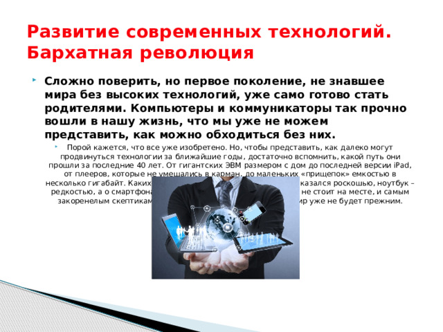 Развитие современных технологий. Бархатная революция Сложно поверить, но первое поколение, не знавшее мира без высоких технологий, уже само готово стать родителями. Компьютеры и коммуникаторы так прочно вошли в нашу жизнь, что мы уже не можем представить, как можно обходиться без них. Порой кажется, что все уже изобретено. Но, чтобы представить, как далеко могут продвинуться технологии за ближайшие годы, достаточно вспомнить, какой путь они прошли за последние 40 лет. От гигантских ЭВМ размером с дом до последней версии iPad, от плееров, которые не умещались в карман, до маленьких «прищепок» емкостью в несколько гигабайт. Каких-то 15 лет назад мобильный телефон казался роскошью, ноутбук – редкостью, а о смартфонах никто и не помышлял. Но прогресс не стоит на месте, и самым закоренелым скептикам было ясно, что после создания ПК мир уже не будет прежним. 