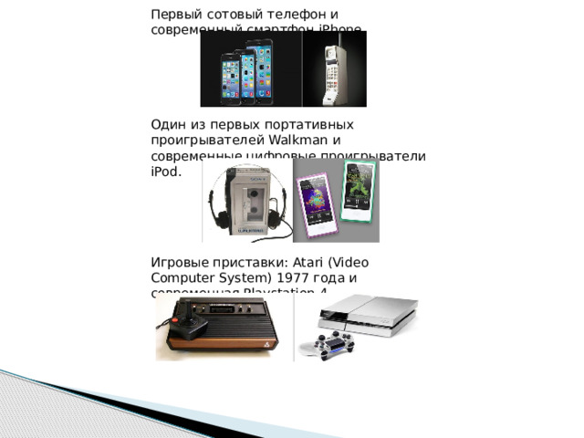Первый сотовый телефон и современный смартфон iPhone. Один из первых портативных проигрывателей Walkman и современные цифровые проигрыватели iPod. Игровые приставки: Atari (Video Computer System) 1977 года и современная Playstation 4. 