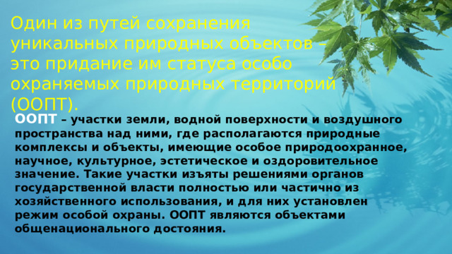 Один из путей сохранения уникальных природных объектов – это придание им статуса особо охраняемых природных территорий (ООПТ). ООПТ  – участки земли, водной поверхности и воздушного пространства над ними, где располагаются природные комплексы и объекты, имеющие особое природоохранное, научное, культурное, эстетическое и оздоровительное значение. Такие участки изъяты решениями органов государственной власти полностью или частично из хозяйственного использования, и для них установлен режим особой охраны. ООПТ являются объектами общенационального достояния. 