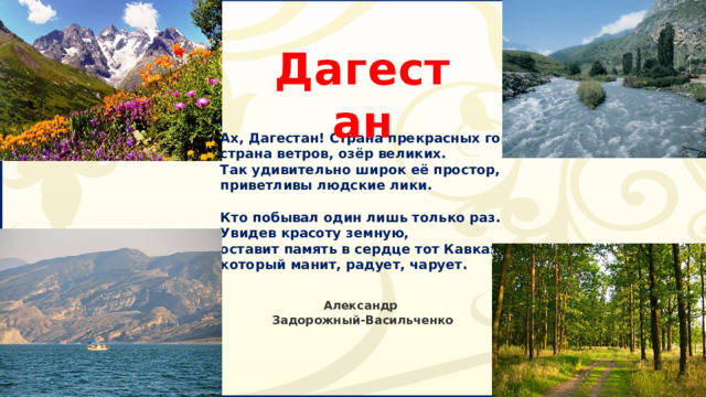 Дагестан Ах, Дагестан! Страна прекрасных гор,  страна ветров, озёр великих.  Так удивительно широк её простор,  приветливы людские лики.   Кто побывал один лишь только раз.  Увидев красоту земную,  оставит память в сердце тот Кавказ,  который манит, радует, чарует.   Александр Задорожный-Васильченко   