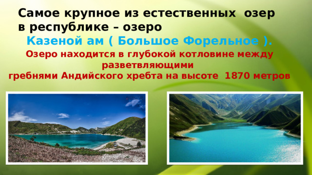 Самое крупное из естественных озер в республике – озеро Казеной ам ( Большое Форельное ). Озеро находится в глубокой котловине между разветвляющими гребнями Андийского хребта на высоте 1870 метров 