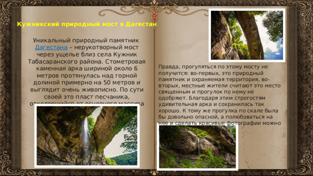 Кужникский природный мост в Дагестан Уникальный природный памятник  Дагестана  – нерукотворный мост через ущелье близ села Кужник Табасаранского района. Стометровая каменная арка шириной около 6 метров протянулась над горной долиной примерно на 50 метров и выглядит очень живописно. По сути своей это пласт песчаника, отколовшийся от основного массива Правда, прогуляться по этому мосту не получится: во-первых, это природный памятник и охраняемая территория, во-вторых, местные жители считают это место священным и прогулок по нему не одобряют. Благодаря этим строгостям удивительная арка и сохранилась так хорошо. К тому же прогулка по скале была бы довольно опасной, а полюбоваться на нее и сделать красивые фотографии можно и издалека. 