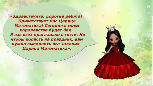 «Здравствуйте, дорогие ребята! Приветствует Вас Царица Математика! Сегодня в моем королевстве будет бал.  Я вас всех приглашаю в гости. Но чтобы попасть на праздник, вам нужно выполнить все задания. Царица Математика». 