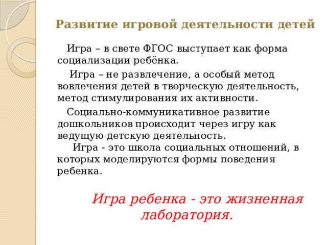 Развитие игровой деятельности детей    Игра – в свете ФГОС выступает как форма социализации ребёнка.  Игра – не развлечение, а особый метод вовлечения детей в творческую деятельность, метод стимулирования их активности.  Социально-коммуникативное развитие дошкольников происходит через игру как ведущую детскую деятельность.  Игра - это школа социальных отношений, в которых моделируются формы поведения ребенка.    Игра ребенка - это жизненная лаборатория. 