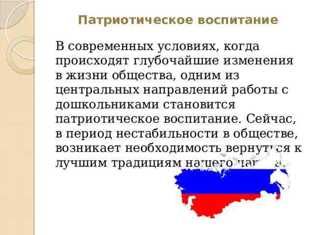 Патриотическое воспитание В современных условиях, когда происходят глубочайшие изменения в жизни общества, одним из центральных направлений работы с дошкольниками становится патриотическое воспитание. Сейчас, в период нестабильности в обществе, возникает необходимость вернуться к лучшим традициям нашего народа. 