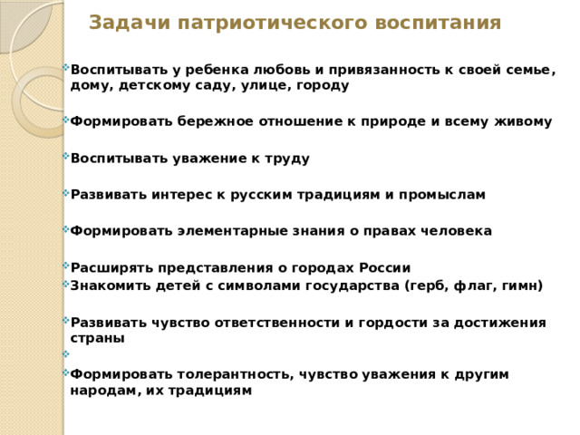 Задачи патриотического воспитания   Воспитывать у ребенка любовь и привязанность к своей семье, дому, детскому саду, улице, городу Формировать бережное отношение к природе и всему живому Воспитывать уважение к труду Развивать интерес к русским традициям и промыслам Формировать элементарные знания о правах человека Расширять представления о городах России Знакомить детей с символами государства (герб, флаг, гимн) Развивать чувство ответственности и гордости за достижения страны   Формировать толерантность, чувство уважения к другим народам, их традициям 