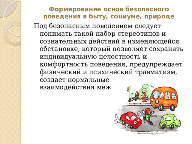 Формирование основ безопасного поведения в быту, социуме, природе Под безопасным поведением следует понимать такой набор стереотипов и сознательных действий в изменяющейся обстановке, который позволяет сохранять индивидуальную целостность и комфортность поведения, предупреждает физический и психический травматизм, создает нормальные условия взаимодействия между людьми 
