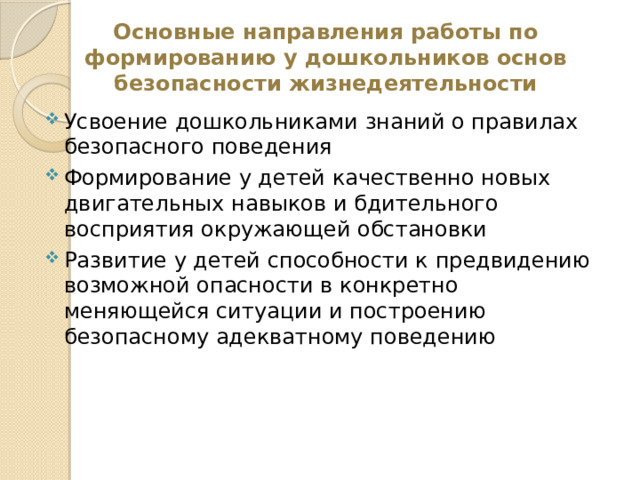 Основные направления работы по  формированию у дошкольников основ безопасности жизнедеятельности Усвоение дошкольниками знаний о правилах безопасного поведения Формирование у детей качественно новых двигательных навыков и бдительного восприятия окружающей обстановки Развитие у детей способности к предвидению возможной опасности в конкретно меняющейся ситуации и построению безопасному адекватному поведению 