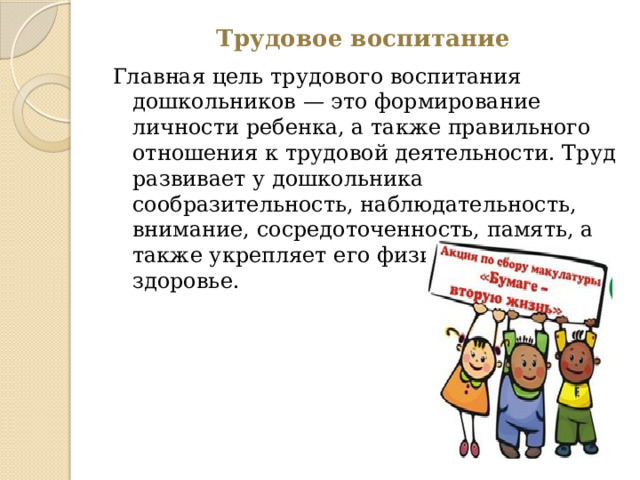 Трудовое воспитание Главная цель трудового воспитания дошкольников — это формирование личности ребенка, а также правильного отношения к трудовой деятельности. Труд развивает у дошкольника сообразительность, наблюдательность, внимание, сосредоточенность, память, а также укрепляет его физические силы и здоровье. 