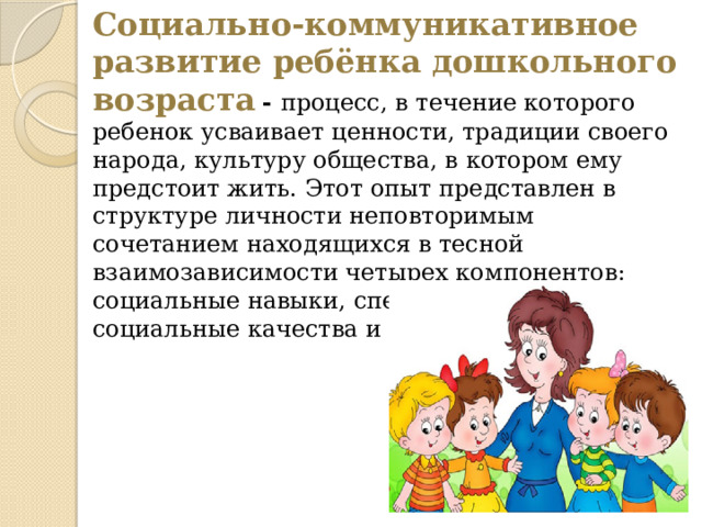 Социально-коммуникативное развитие ребёнка дошкольного возраста  - процесс, в течение которого ребенок усваивает ценности, традиции своего народа, культуру общества, в котором ему предстоит жить. Этот опыт представлен в структуре личности неповторимым сочетанием находящихся в тесной взаимозависимости четырех компонентов: социальные навыки, специфические знания , социальные качества и ролевое поведение.     