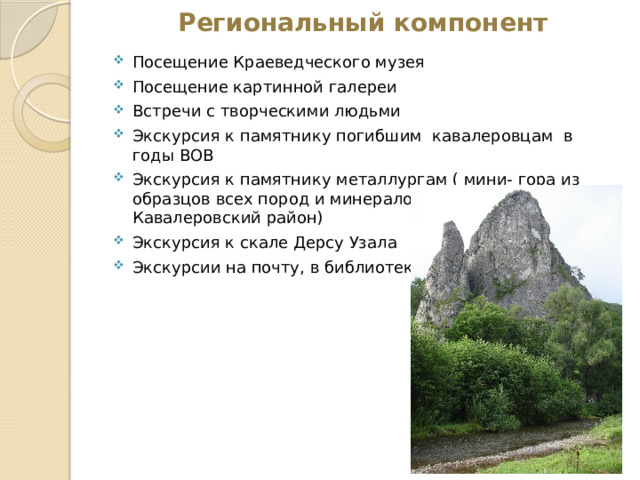 Региональный компонент Посещение Краеведческого музея Посещение картинной галереи Встречи с творческими людьми Экскурсия к памятнику погибшим кавалеровцам в годы ВОВ Экскурсия к памятнику металлургам ( мини- гора из образцов всех пород и минералов, которыми богат Кавалеровский район) Экскурсия к скале Дерсу Узала Экскурсии на почту, в библиотеку и т.д 