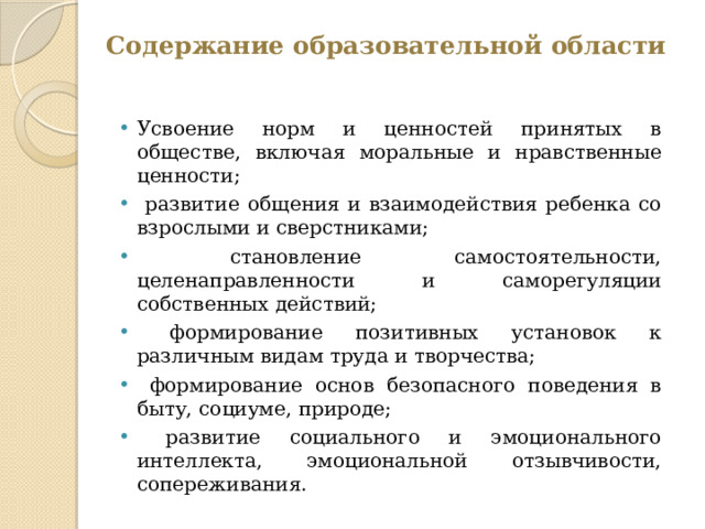 Содержание образовательной области   Усвоение норм и ценностей принятых в обществе, включая моральные и нравственные ценности;  развитие общения и взаимодействия ребенка со взрослыми и сверстниками;  становление самостоятельности, целенаправленности и саморегуляции собственных действий;  формирование позитивных установок к различным видам труда и творчества;  формирование основ безопасного поведения в быту, социуме, природе;  развитие социального и эмоционального интеллекта, эмоциональной отзывчивости, сопереживания. Усвоение норм и ценностей принятых в обществе, включая моральные и нравственные ценности;  развитие общения и взаимодействия ребенка со взрослыми и сверстниками;  становление самостоятельности, целенаправленности и саморегуляции собственных действий;  формирование позитивных установок к различным видам труда и творчества;  формирование основ безопасного поведения в быту, социуме, природе;  развитие социального и эмоционального интеллекта, эмоциональной отзывчивости, сопереживания. 