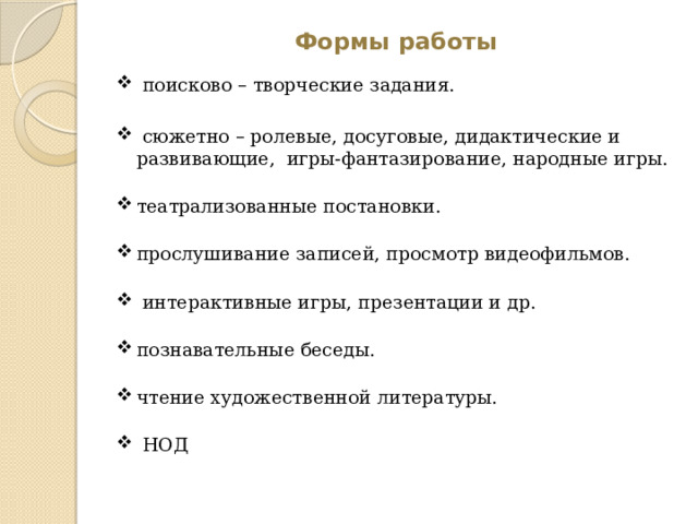 Формы работы  поисково – творческие задания.  сюжетно – ролевые, досуговые, дидактические и развивающие, игры-фантазирование, народные игры.   театрализованные постановки.   прослушивание записей, просмотр видеофильмов.    интерактивные игры, презентации и др.   познавательные беседы.   чтение художественной литературы.    НОД 