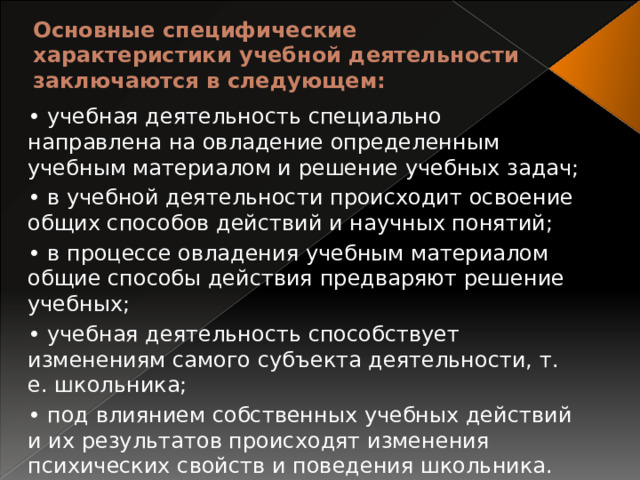 Основные специфические характеристики учебной деятельности заключаются в следующем:   • учебная деятельность специально направлена на овладение определенным учебным материалом и решение учебных задач; • в учебной деятельности происходит освоение общих способов действий и научных понятий; • в процессе овладения учебным материалом общие способы действия предваряют решение учебных; • учебная деятельность способствует изменениям самого субъекта деятельности, т. е. школьника; • под влиянием собственных учебных действий и их результатов происходят изменения психических свойств и поведения школьника. 
