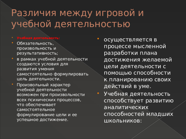 Различия между игровой и учебной деятельностью Учебная деятельность: Обязательность, произвольность и результативность; в рамках учебной деятельности создаются условия для развития умения самостоятельно формулировать цель деятельности. Произвольный характер учебной деятельности возможен при произвольности всех психических процессов, что обеспечивает самостоятельное формулирование цели и ее успешное достижение. осуществляется в процессе мысленной разработки плана достижения желаемой цели деятельности с помощью способности к планированию своих действий в уме. Учебная деятельность способствует развитию аналитических способностей младших школьников:  