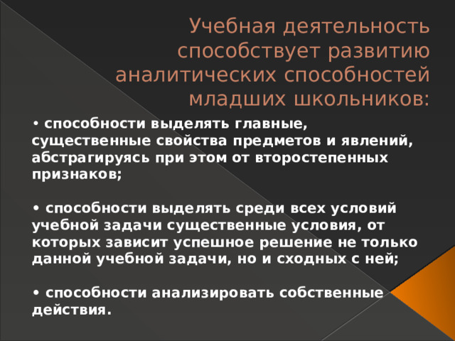 Учебная деятельность способствует развитию аналитических способностей младших школьников:   • способности выделять главные, существенные свойства предметов и явлений, абстрагируясь при этом от второстепенных признаков;  • способности выделять среди всех условий учебной задачи существенные условия, от которых зависит успешное решение не только данной учебной задачи, но и сходных с ней;  • способности анализировать собственные действия. 