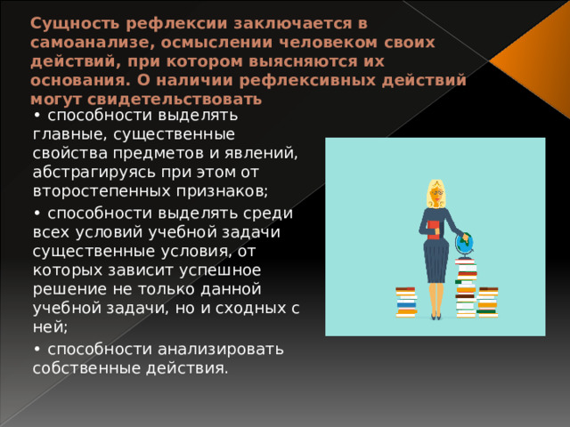 Сущность рефлексии заключается в самоанализе, осмыслении человеком своих действий, при котором выясняются их основания. О наличии рефлексивных действий могут свидетельствовать • способности выделять главные, существенные свойства предметов и явлений, абстрагируясь при этом от второстепенных признаков; • способности выделять среди всех условий учебной задачи существенные условия, от которых зависит успешное решение не только данной учебной задачи, но и сходных с ней; • способности анализировать собственные действия. 