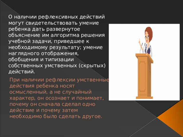 О наличии рефлексивных действий могут свидетельствовать умение ребенка дать развернутое объяснение им алгоритма решения учебной задачи, приведшее к необходимому результату; умение наглядного отображения, обобщения и типизации собственных умственных (скрытых) действий. При наличии рефлексии умственные действия ребенка носят осмысленный, а не случайный характер, он осознает и понимает, почему он сначала сделал одно действие и почему затем необходимо было сделать другое.   