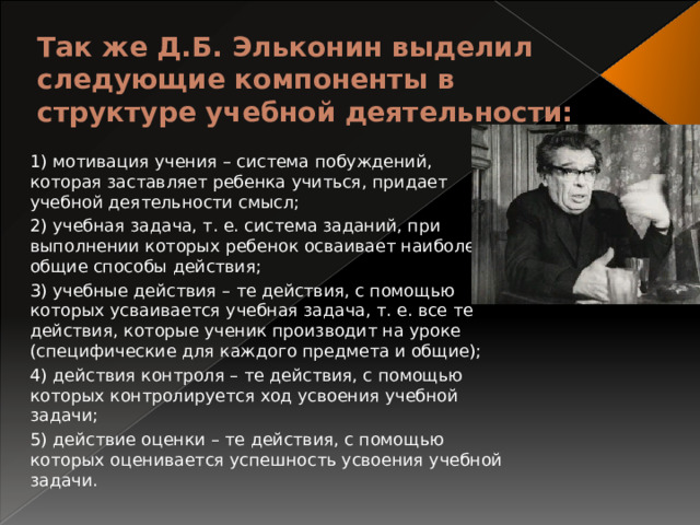 Так же Д.Б. Эльконин выделил следующие компоненты в структуре учебной деятельности:   1) мотивация учения – система побуждений, которая заставляет ребенка учиться, придает учебной деятельности смысл; 2) учебная задача, т. е. система заданий, при выполнении которых ребенок осваивает наиболее общие способы действия; 3) учебные действия – те действия, с помощью которых усваивается учебная задача, т. е. все те действия, которые ученик производит на уроке (специфические для каждого предмета и общие); 4) действия контроля – те действия, с помощью которых контролируется ход усвоения учебной задачи; 5) действие оценки – те действия, с помощью которых оценивается успешность усвоения учебной задачи. 