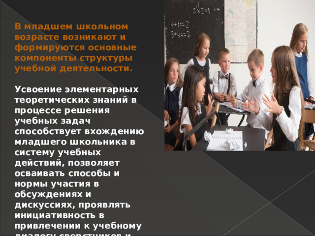 В младшем школьном возрасте возникают и формируются основные компоненты структуры учебной деятельности.  Усвоение элементарных теоретических знаний в процессе решения учебных задач способствует вхождению младшего школьника в систему учебных действий, позволяет осваивать способы и нормы участия в обсуждениях и дискуссиях, проявлять инициативность в привлечении к учебному диалогу сверстников и учителя. 