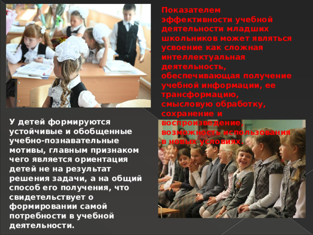 Показателем эффективности учебной деятельности младших школьников может являться усвоение как сложная интеллектуальная деятельность, обеспечивающая получение учебной информации, ее трансформацию, смысловую обработку, сохранение и воспроизведение, возможность использования в новых условиях. У детей формируются устойчивые и обобщенные учебно-познавательные мотивы, главным признаком чего является ориентация детей не на результат решения задачи, а на общий способ его получения, что свидетельствует о формировании самой потребности в учебной деятельности. 