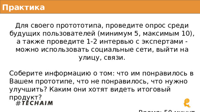 Практика Для своего протототипа, проведите опрос среди будущих пользователей (минимум 5, максимым 10), а также проведите 1-2 интервью с экспертами - можно использовать социальные сети, выйти на улицу, связи. Соберите информацию о том: что им понравилось в Вашем прототипе, что не понравилось, что нужно улучшить? Каким они хотят видеть итоговый продукт? Время: 50 минут # 