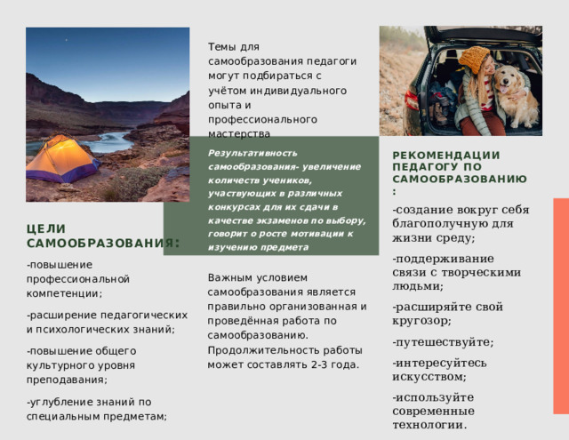 Темы для самообразования педагоги могут подбираться с учётом индивидуального опыта и профессионального мастерства Результативность самообразования- увеличение количеств учеников, участвующих в различных конкурсах для их сдачи в качестве экзаменов по выбору, говорит о росте мотивации к изучению предмета Рекомендации педагогу по самообразованию:  -создание вокруг себя благополучную для жизни среду; -поддерживание связи с творческими людьми; -расширяйте свой кругозор; -путешествуйте; -интересуйтесь искусством; -используйте современные технологии. Цели самообразования : -повышение профессиональной компетенции; -расширение педагогических и психологических знаний; -повышение общего культурного уровня преподавания; -углубление знаний по специальным предметам; Важным условием самообразования является правильно организованная и проведённая работа по самообразованию. Продолжительность работы может составлять 2-3 года. 