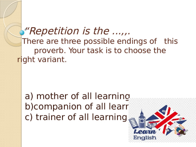 “ Repetition is the ...,,.  There are three possible endings of this proverb. Your task is to choose the right variant.    a) mother of all learning  b)companion of all learning  c) trainer of all learning 