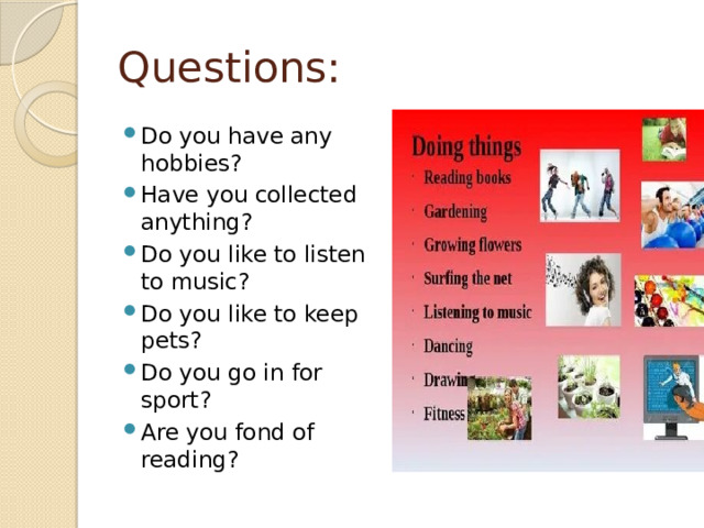 Questions: Do you have any hobbies? Have you collected anything? Do you like to listen to music? Do you like to keep pets? Do you go in for sport? Are you fond of reading? 