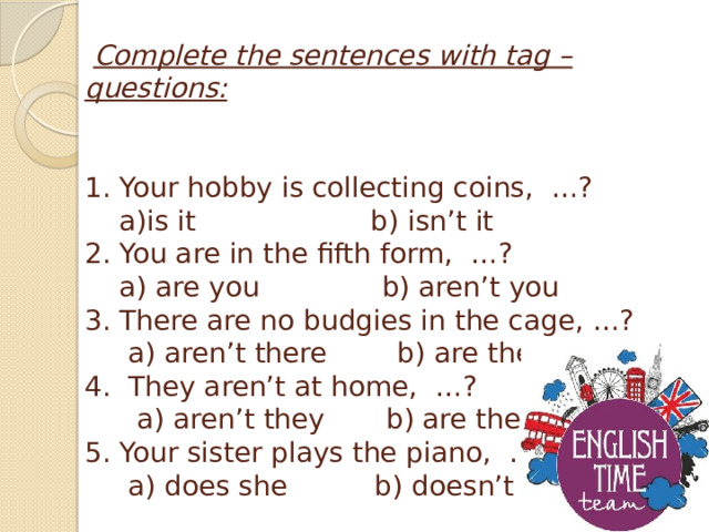   Complete the sentences with tag – questions:    1. Your hobby is collecting coins,  …?  a)is it                    b) isn’t it  2. You are in the fifth form,  …?      a) are you         b) aren’t you          3. There are no budgies in the cage, …?      a) aren’t there  b) are there  4.  They aren’t at home,  …?  a) aren’t they       b) are they  5. Your sister plays the piano,  …?       a) does she      b) doesn’t she   