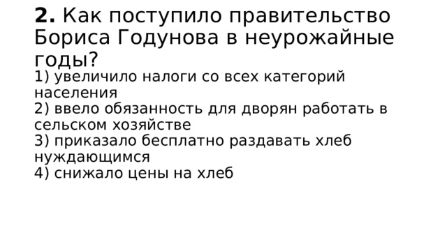 2.  Как поступило правительство Бориса Годунова в неурожай­ные годы? 1) увеличило налоги со всех категорий населения  2) ввело обязанность для дворян работать в сельском хо­зяйстве  3) приказало бесплатно раздавать хлеб нуждающимся  4) снижало цены на хлеб 
