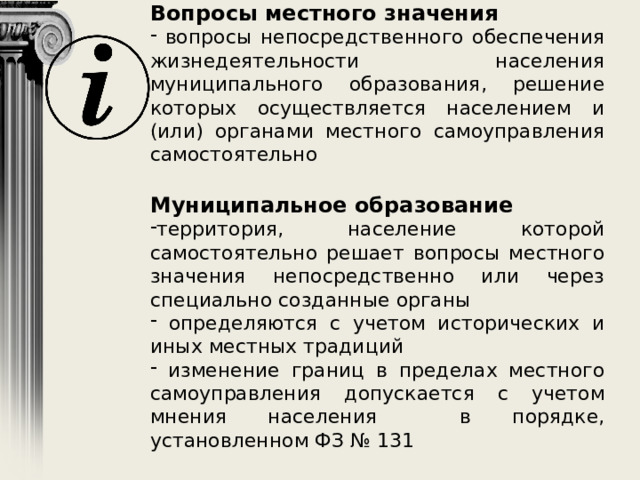 Вопросы местного значения  вопросы непосредственного обеспечения жизнедеятельности населения муниципального образования, решение которых осуществляется населением и (или) органами местного самоуправления самостоятельно Муниципальное образование территория, население которой самостоятельно решает вопросы местного значения непосредственно или через специально созданные органы  определяются с учетом исторических и иных местных традиций  изменение границ в пределах местного самоуправления допускается с учетом мнения населения в порядке, установленном ФЗ № 131 
