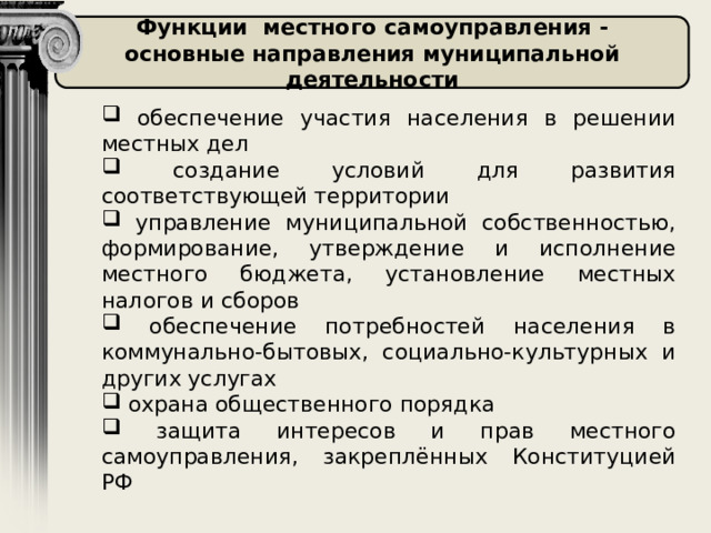 Функции местного самоуправления - основные направления муниципальной деятельности  обеспечение участия населения в решении местных дел  создание условий для развития соответствующей территории  управление муниципальной собственностью, формирование, утверждение и исполнение местного бюджета, установление местных налогов и сборов  обеспечение потребностей населения в коммунально-бытовых, социально-культурных и других услугах  охрана общественного порядка  защита интересов и прав местного самоуправления, закреплённых Конституцией РФ 