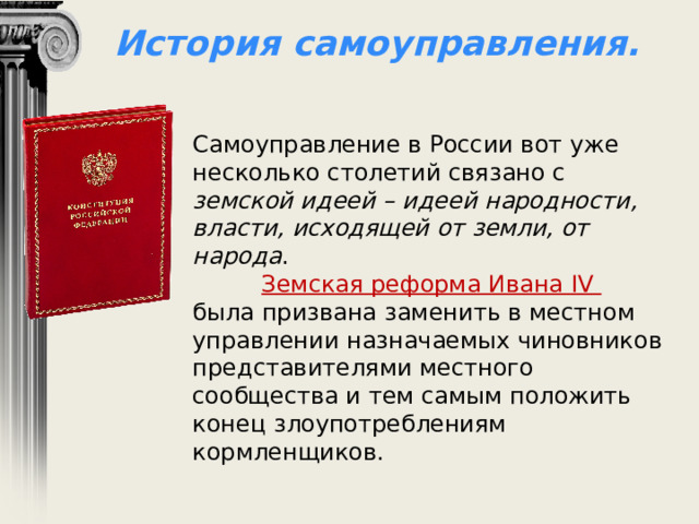 История самоуправления. Самоуправление в России вот уже несколько столетий связано с земской идеей – идеей народности, власти, исходящей от земли, от народа . Земская реформа Ивана IV была призвана заменить в местном управлении назначаемых чиновников представителями местного сообщества и тем самым положить конец злоупотреблениям кормленщиков. 